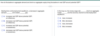 How do fluctuations in aggregate demand and short-run aggregate supply bring fluctuations in real GDP around potential GDP?
Starting from a full-employment equilibrium, a decrease in aggregate
demand
and creates
gap.
O A. increases real GDP above potential GDP;
an inflationary
OB. decreases real GDP below potential GDP;
an inflationary
OC. increases real GDP above potential;
a recessionary
O D. decreases real GDP below potential GDP;
a recessionary
_, short-run aggregate
, and the economy returns to a full-employment
In the long run, the money wage rate
supply
equilibrium.
O A. rises; increases
B. falls; decreases
C. rises; decreases
D. falls; increases