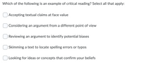 Which of the following is an example of critical reading? Select all that apply:
Accepting textual claims at face value
Considering an argument from a different point of view
Reviewing an argument to identify potential biases
Skimming a text to locate spelling errors or typos
Looking for ideas or concepts that confirm your beliefs
