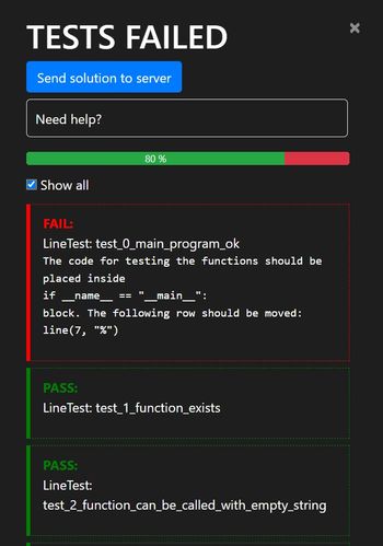 TESTS FAILED
Send solution to server
Need help?
✔ Show all
80 %
FAIL:
LineTest:
test_0_main_program_ok
The code for testing the functions should be
placed inside
if _name_ ==
"__main__":
block. The following row should be moved:
line (7, "%")
PASS:
Line Test: test_1_function_exists
PASS:
Line Test:
test_2_function_can_be_called_with_empty_string
X