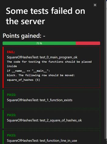 Some tests failed on
the server
Points gained: -
FAIL:
SquareOfHashesTest: test_0_main_program_ok
The code for testing the functions should be placed
inside
if_name_ == _main__":
block. The following row should be moved:
square_of_hashes (5)
PASS:
75 %
PASS:
11
SquareOfHashes Test: test_1_function_exists
PASS:
SquareOfHashes Test: test_2_square_of_hashes_ok
SquareOfHashes Test: test_function_line_in_use