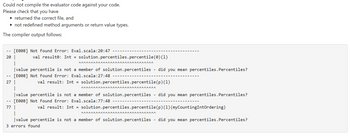 Could not compile the evaluator code against your code.
Please check that you have
• returned the correct file, and
• not redefined method arguments or return value types.
The compiler output follows:
--
(0) (1)
|value percentile is not a member of solution.percentiles - did you mean percentiles.Percentiles?
[E008] Not Found Error: Eval.scala:27:48
(p) (1)
|value percentile is not a member of solution.percentiles - did you mean percentiles. Percentiles?
[E008] Not Found Error: Eval.scala:77:48
77 I
[E008] Not Found Error: Eval.scala:20:47
20 |
1
--
27
val result: Int = solution.percentiles.percentile
^^^^^^^^^^^^^^^^^^^^^^^^^^^^^^^
val result: Int = solution.percentiles.percentile
ΑΑΑΑΑΑΑΑΑΑΑΑΑΑΑΑΑΑΑΑΑΑΑΑΑΑΑΑΑΑΑ
val result: Int = solution.percentiles.percentile (p) (1) (myCountingIntOrdering)
ΑΑΑΑΑΑΑΑΑΑΑΑΑΑΑΑΑΑΑΑΑΑΑΑΑΑΑΑΑΛΛ
|value percentile is not a member of solution.percentiles - did you mean percentiles. Percentiles?
3 errors found