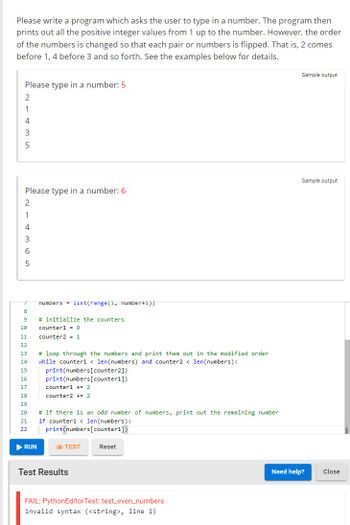 Please write a program which asks the user to type in a number. The program then
prints out all the positive integer values from 1 up to the number. However, the order
of the numbers is changed so that each pair or numbers is flipped. That is, 2 comes
before 1, 4 before 3 and so forth. See the examples below for details.
Please type in a number: 5
2
1
-435
Please type in a number: 6
214365
7 numbers list (range(1, number+1))
8
9
10
11
12
13
14
15
16
17
18
19
20
21
22
▶ RUN
# initialize the counters.
counter1 = 0
counter2 = 1
# loop through the numbers and print them out in the modified order
while counter1 < len(numbers) and counter2 < len(numbers):
print (numbers [counter2])
print (numbers [counter1])
counter1 += 2
counter2 += 2
# if there is an odd number of numbers, print out the remaining number
if counter1 < len(numbers):
print (numbers [counter1])
TEST
Test Results
Reset
FAIL: PythonEditor Test: test_even_numbers
invalid syntax (<string>, line 1)
Sample output
Sample output
Need help?
Close