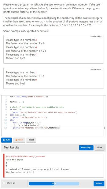 Please write a program which asks the user to type in an integer number. If the user
types in a number equal to or below 0, the execution ends. Otherwise the program
prints out the factorial of the number.
The factorial of a number involves multiplying the number by all the positive integers
smaller than itself. In other words, it is the product of all positive integers less than or
equal to the number. For example, the factorial of 5 is 1 * 2 * 3 * 4 * 5 = 120.
Some examples of expected behaviour:
Please type in a number: 3
The factorial of the number 3 is 6
Please type in a number: 4
The factorial of the number 4 is 24
Please type in a number: -1
Thanks and bye!
Please type in a number: 1
The factorial of the number 1 is 1
Please type in a number: 0
Thanks and bye!
1
2
3
4
5
7
8
9
10
11
12
13
▶ RUN
num= int(input("Enter a number: "))
factorial 1
# check if the number is negative, positive or zero
if num < 0:
print("Sorry, factorial does not exist for negative numbers")
elif num == 0:
print("The factorial of 0 is 1").
else:
for i in range(1, num + 1):
factorial factorial i
print("The factorial of",num, "is", factorial)
TEST
Test Results
Reset
FAIL: PythonEditor Test: test_2_numbers
With the input
Show all
3
0
, instead of 2 rows, your program prints out 1 rows:
The factorial of 3 is 6
50 %
Sample output
Sample output
Need help?
Close
Submit