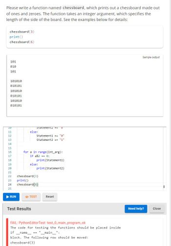 Please write a function named chessboard, which prints out a chessboard made out
of ones and zeroes. The function takes an integer argument, which specifies the
length of the side of the board. See the examples below for details:
chessboard (3)
print ()
chessboard (6)
101
010
101
101010
010101
101010
010101
101010
010101
10
11
12
13
14
15
16
17
18
19
20
21
22
23
24
25
▶ RUN
Statementz += 16
else:
Statement1 += "0"
Statement2 += "1"
for a in range (int_arg):
if a%2 == 0:
print (Statement1)
print (Statement2)
else:
Test Results
chessboard (3)
print()
chessboard (6)
TEST
Reset
FAIL: Python EditorTest: test_0_main_program_ok
The code for testing the functions should be placed inside
if __name__ == "_____main____":
block. The following row should be moved:
chessboard (3)
Sample output
Need help?
Close