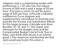 Jalapeno Jack is a maximizing worker with
preferences U = ZF who has non-labour
income of $60 and is paid a wage of $5 per
hour. If he joins a union, he will be paid a
wage of $20 per hour. a.Provide a labelled
Indifference Curve diagram and
supplementary calculations to illustrate and
quantify the Income and Substitution Effects
for this wage increase. Calculate and show
Bundles “A", "B" and "C", the slopes and
intercepts for the Budget Lines and the
Compensated Budget Line.b.Circle True or
False: Jack thinks that leisure is an inferior
good. c.The maximum membership fee that
Jack would pay to join this union is
