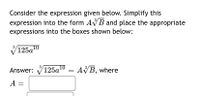 Consider the expression given below. Simplify this
expression into the form AVB and place the appropriate
expressions into the boxes shown below:
3
125а10
3
Answer: V125a10 = AVB, where
A :
