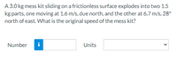 A 3.0 kg mess kit sliding on a frictionless surface explodes into two 1.5
kg parts, one moving at 1.6 m/s, due north, and the other at 6.7 m/s, 28°
north of east. What is the original speed of the mess kit?
Number
i
Units
