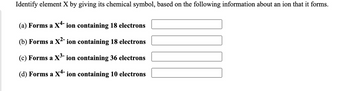 Identify element X by giving its chemical symbol, based on the following information about an ion that it forms.
(a) Forms a X4- ion containing 18 electrons
(b) Forms a X²- ion containing 18 electrons
(c) Forms a X³- ion containing 36 electrons
(d) Forms a X4- ion containing 10 electrons
III