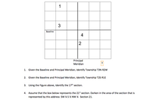 1
3
Baseline
4
2
Principal
T
Meridian
1. Given the Baseline and Principal Meridian, Identify Township T3N-R2W
2. Given the Baseline and Principal Meridian, Identify Township T2S-R1E
3. Using the Figure above, Identify the 17th section.
4. Assume that the box below represents the 21st section. Darken in the area of the section that is
represented by this address: SW ¼ S ½ NW ¼ Section 21.
