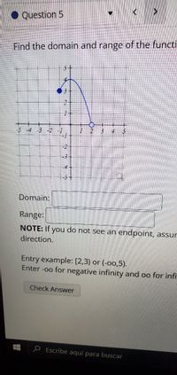 • Question 5
Find the domain and range of the functi
-4
事-2
Domain:
Range:
NOTE: If
you
direction.
do not see an endpoint, assur
Entry example: [2,3) or (-o0,5).
Enter -oo for negative infinity and oo for infi
Check Answer
P Escribe aquí para buscar
