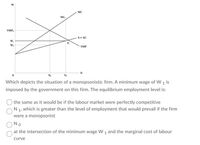 MC
MC,
VMP.
S= AC
W,
W.
VMP
N,
Which depicts the situation of a monopsonistic firm. A minimum wage of W 1 is
imposed by the government on this firm. The equilibrium employment level is:
the same as it would be if the labour market were perfectly competitive
N 1. which is greater than the level of employment that would prevail if the firm
were a monopsonist
No
at the intersection of the minimum wage W 1 and the marginal cost of labour
curve
