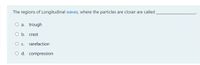The regions of Longitudinal waves, where the particles are closer are called
O a. trough
O b. crest
O . rarefaction
O d. compression
