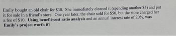 Emily bought an old chair for $30. She immediately cleaned it (spending another $5) and put
it for sale in a friend's store. One year later, the chair sold for $50, but the store charged her
a fee of $10. Using benefit-cost ratio analysis and an annual interest rate of 20%, was
Emily's project worth it?