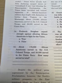 conflict.
Union forces already had
also one of hi
been sheltering escaped slaves
"contraband of war," but following the
Emancipation
Union Army recruited and trained
regiments
soldiers that fought with distinction in
as
valued
"Stonewall"
Proclamation,
the
shot and kille
of
African-American
16.
Genera
was kille-
battles
Virginia
Mississippi. About 178,000 African
from
to
the
battle, in
а. Ch
Americans served in the U.S. Colored
b. Fre
Troops, and 29,500 served in the
Union Navy.
с. Ge
d. Se
14.
Frederick
Douglass
strongly against allowing African
Americans to fight for the Union.
argued
17.
The
was ad
war str:
a. True
freedom
b. False
Confed
effort?
15.
About
178,000
African
Americans served in
the U.S.eneD
Colored Troops, and 29,500 served
in the Union Navy. How many
served in total?
Despite the political gains
represented by the
Proclamation, however, the North's
Emancipation
military prospects in the
remained hleak as Lee's Army of
East
