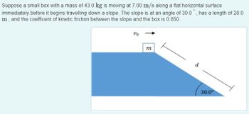 **Problem Statement:**

Suppose a small box with a mass of 43.0 kg is moving at 7.00 m/s along a flat horizontal surface immediately before it begins traveling down a slope. The slope is at an angle of 30.0°, has a length of 28.0 m, and the coefficient of kinetic friction between the slope and the box is 0.850.

**Diagram Explanation:**

The diagram illustrates the setup described above:

- A rectangular box, labeled with mass \( m \), is shown on a flat surface moving towards a downward slope.
- The initial velocity of the box (\( v_0 \)) is indicated as 7.00 m/s, shown with an arrow pointing to the right.
- The slope, represented by a blue triangular shape, is inclined at an angle of 30.0°.
- The hypotenuse of the triangle, representing the length of the slope, is labeled \( d \) and measures 28.0 m.
- The angle of the slope is indicated to be 30.0°.
  
This setup is commonly used in physics problems to analyze motion along inclined planes, taking into account forces like gravity and friction.