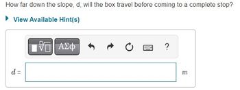 **Problem Statement:**

How far down the slope, \( d \), will the box travel before coming to a complete stop?

**Hints:**
- A section labeled "View Available Hint(s)" suggests that additional guidance or tips might be available to solve the problem.

**Input Box:**

- An input field is provided where you can calculate and enter the value of \( d \), in meters (m).
- The interface includes various tools such as:
  - A button for mathematical symbols
  - Options to undo or redo actions
  - A button to reset the input
  - A help icon for additional assistance

Enter your calculated distance \( d \) in the space provided.