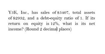 Y3K, Inc., has sales of $5407, total assets
of $2932, and a debt-equity ratio of 1. If its
return on equity is 12%, what is its net
income? (Round 2 decimal places)