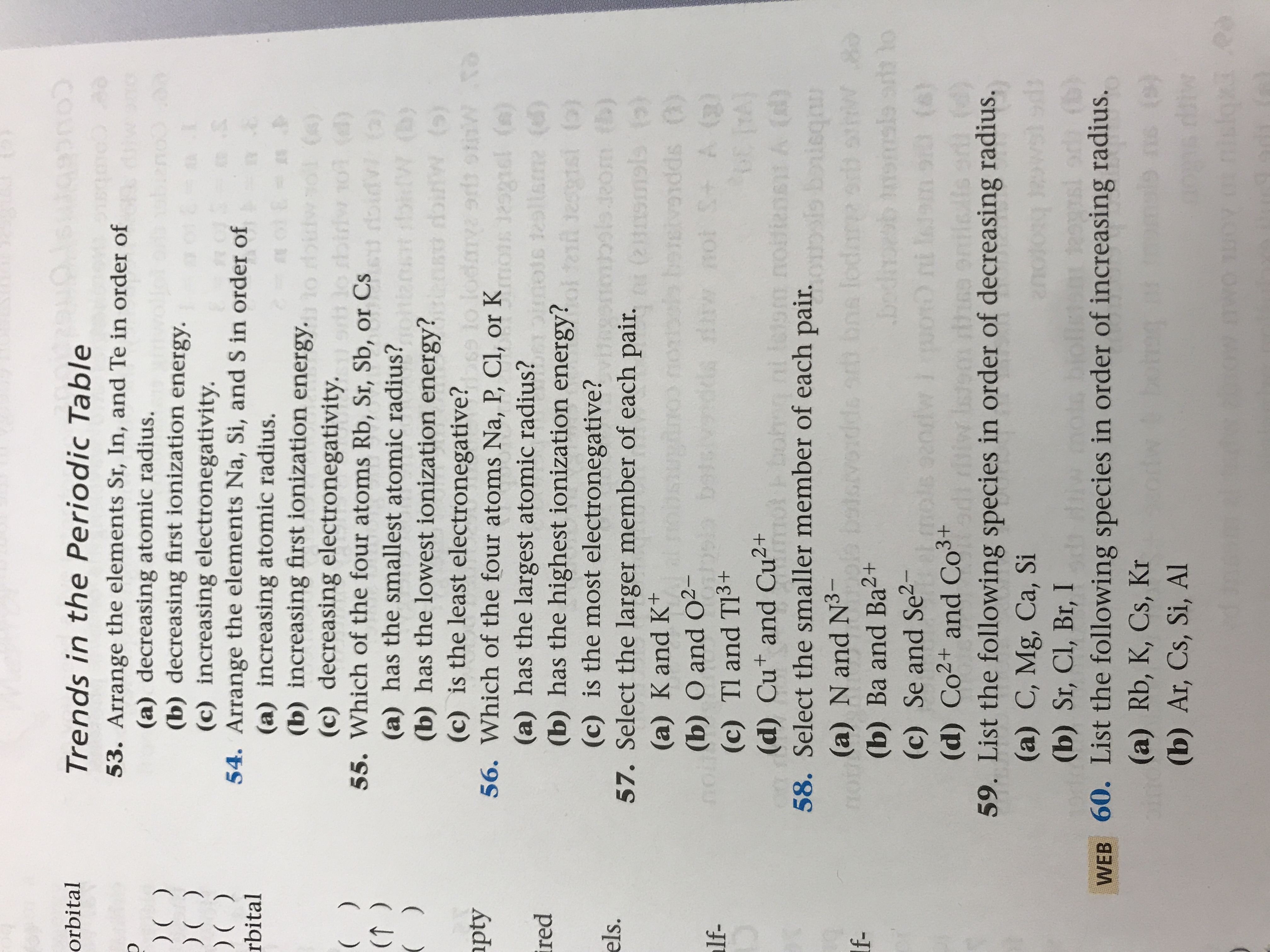 **Trends in the Periodic Table**

53. Arrange the elements Sr, In, and Te in order of  
   (a) decreasing atomic radius.  
   (b) decreasing first ionization energy.  
   (c) increasing electronegativity.  

54. Arrange the elements Na, Si, and S in order of  
   (a) increasing atomic radius.  
   (b) increasing first ionization energy.  
   (c) decreasing electronegativity.  

55. Which of the four atoms Rb, Sr, Sb, or Cs  
   (a) has the smallest atomic radius?  
   (b) has the lowest ionization energy?  
   (c) is the least electronegative?  

56. Which of the four atoms Na, P, Cl, or K  
   (a) has the largest atomic radius?  
   (b) has the highest ionization energy?  
   (c) is the most electronegative?  

57. Select the larger member of each pair.  
   (a) K and K⁺  
   (b) O and O²⁻  
   (c) Tl and Tl³⁺  
   (d) Cu⁺ and Cu²⁺  

58. Select the smaller member of each pair.  
   (a) N and N³⁻  
   (b) Ba and Ba²⁺  
   (c) Se and Se²⁻  
   (d) Co²⁺ and Co³⁺  

59. List the following species in order of decreasing radius.  
   (a) C, Mg, Ca, Si  
   (b) Sr, Cl, Br, I  

60. List the following species in order of increasing radius.  
   (a) Rb, K, Cs, Kr  
   (b) Ar, Cs, Si, Al