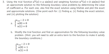 3. Using the trial function u¹(x) = a sin(x) and weighting function w¹(x) = b sin(x) find
an approximate solution to the following boundary value problems by determining the value
of coefficient a. For each one, also find the exact solution using Matlab and plot the exact
and approximate solutions. (One point each for: (i) finding a, (ii) finding the exact solution,
and (iii) plotting the solution)
a.
(U₁xx -2 = 0
u(0) = 0
u(1) = 0
b. Modify the trial function and find an approximation for the following boundary value
problem. (Hint: you will need to add an extra term to the function to make it satisfy
the boundary conditions.)
(U₁xx-2 = 0
u(0) = 1
u(1) = 0