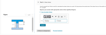 Figure
H
<
1 of 1
Part C-Shear stress
Use the results from Parts A and B to calculate the shear stress at a point 130 mm above the neutral axis if the shear force on the section is
V = 5.8 KN.
Express your answer with appropriate units to three significant figures.
► View Available Hint(s)
T =
O
μA
Value
Submit
< Return to Assignment
Units
Provide Feedback
?
