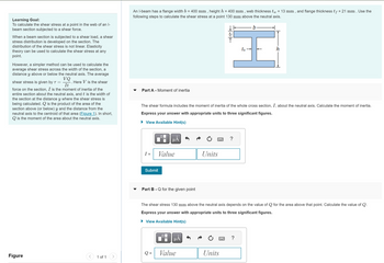 Learning Goal:
To calculate the shear stress at a point in the web of an l-
beam section subjected to a shear force.
When a beam section is subjected to a shear load, a shear
stress distribution is developed on the section. The
distribution of the shear stress is not linear. Elasticity
theory can be used to calculate the shear stress at any
point.
However, a simpler method can be used to calculate the
average shear stress across the width of the section, a
distance y above or below the neutral axis. The average
VQ
shear stress is given by T = Here V is the shear
It
force on the section, I is the moment of inertia of the
entire section about the neutral axis, and ₺ is the width of
the section at the distance y where the shear stress is
being calculated. Q is the product of the area of the
section above (or below) y and the distance from the
neutral axis to the centroid of that area (Figure 1). In short,
Qis the moment of the area about the neutral axis.
Figure
1 of 1
An I-beam has a flange width b = 400 mm, height h = 400 mm, web thickness tw = 13 mm, and flange thickness tƒ = 21 mm . Use the
following steps to calculate the shear stress at a point 130 mm above the neutral axis.
Part A - Moment of inertia
I =
Submit
Value
The shear formula includes the moment of inertia of the whole cross section, I, about the neutral axis. Calculate the moment of inertia.
Express your answer with appropriate units to three significant figures.
► View Available Hint(s)
O
μA
Part B - Q for the given point
=
0
μÅ
Units
Value
上を下
H
www ?
The shear stress 130 mm above the neutral axis depends on the value of Q for the area above that point. Calculate the value of Q.
Express your answer with appropriate units to three significant figures.
► View Available Hint(s)
Units
b
tr
?
h