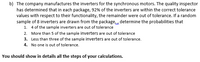 b) The company manufactures the inverters for the synchronous motors. The quality inspector
has determined that in each package, 92% of the inverters are within the correct tolerance
values with respect to their functionality, the remainder were out of tolerance. If a random
sample of 8 inverters are drawn from the package, determine the probabilities that
1. 4 of the sample inverters are out of tolerance
2. More than 5 of the sample inverters are out of tolerance
3. Less than three of the sample inverters are out of tolerance.
4. No one is out of tolerance.
You should show in details all the steps of your calculations.
