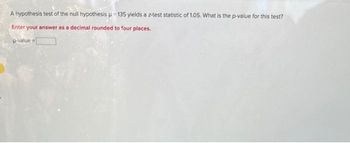 A hypothesis test of the null hypothesis μ-135 yields a z-test statistic of 1.05. What is the p-value for this test?
Enter your answer as a decimal rounded to four places.
p-value=