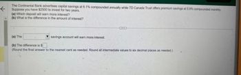 The Continental Bank advertises capital savings at 6.1% compounded annually while TD Canada Trust offers premium savings at 5.9% compounded monthly
Suppose you have $2500 to invest for two years.
(a) Which deposit will earn more interest? -
(b) What is the difference in the amount of interest?
CD
(a) The
(b) The difference is $
(Round the final answer to the nearest cent as needed. Round all intermediate values to six decimal places as needed)
savings account will earn more interest