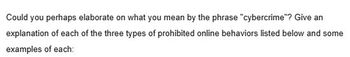 Could you perhaps elaborate on what you mean by the phrase "cybercrime"? Give an
explanation of each of the three types of prohibited online behaviors listed below and some
examples of each: