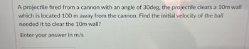 A projectile fired from a cannon with an angle of 30deg, the projectile clears a 10m wall
which is located 100 m away from the cannon. Find the initial velocity of the ball
needed it to clear the 10m wall?
Enter your answer in m/s