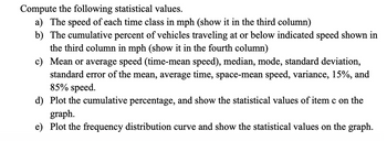 Compute the following statistical values.
a) The speed of each time class in mph (show it in the third column)
b) The cumulative percent of vehicles traveling at or below indicated speed shown in
the third column in mph (show it in the fourth column)
c) Mean or average speed (time-mean speed), median, mode, standard deviation,
standard error of the mean, average time, space-mean speed, variance, 15%, and
85% speed.
d) Plot the cumulative percentage, and show the statistical values of item c on the
graph.
e) Plot the frequency distribution curve and show the statistical values on the graph.