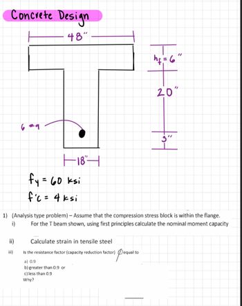 Concrete Design
48"
6 #9
18"
fy = 60 ksi
fc = 4 ksi
hf = 6"
Calculate strain in tensile steel
Is the resistance factor (capacity reduction factor) equal to
a) 0.9
b) greater than 0.9 or
c) less than 0.9
Why?
20"
fint
1) (Analysis type problem) - Assume that the compression stress block is within the flange.
For the T beam shown, using first principles calculate the nominal moment capacity
i)