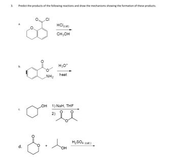 3.
Predict the products of the following reactions and draw the mechanisms showing the formation of these products.
b.
d.
NH₂
HCl (cat)
CH3OH
H3O+
heat
OH 1) NaH, THF
2)
OH
H₂SO4 (cat.)