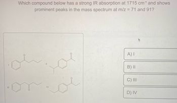 |||
Which compound below has a strong IR absorption at 1715 cm¹ and shows
prominent peaks in the mass spectrum at m/z = 71 and 91?
IV
A) I
B) II
C) III
D) IV