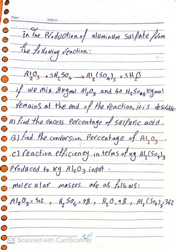 Date:.
Subject:
in ine Production of aluminum sulfate from
The Le llowing reaction:
A1 O 3 + 3H₂2 504
if
we Mix 8kgmol Al₂O3 and 40 H₂50₂4 Kgmal
remains at the end of the reaction, it is desirable:
Al find the excess Percentage of sulfuric acid.
●13) find the conversion Percentage of Al₂ oz.
c) reaction efficiency in terms of Kg Al₂(SO4)3
Produced to kg A1₂03 input.
molecular masses are as follows:
A1 ₂ 0 ₂ = 102, H₂ 50₁-28, 1₂0, 18, Al₂(SO4) = 342
A1₂ (504)3 + 3H₂O
2
آذین بر
CS Scanned with CamScanner