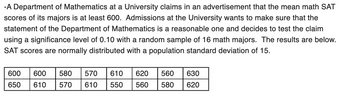 -A Department of Mathematics at a University claims in an advertisement that the mean math SAT
scores of its majors is at least 600. Admissions at the University wants to make sure that the
statement of the Department of Mathematics is a reasonable one and decides to test the claim
using a significance level of 0.10 with a random sample of 16 math majors. The results are below.
SAT scores are normally distributed with a population standard deviation of 15.
600 600 580 570 610 620
650 610 570 610 550 560 580
560 630
620