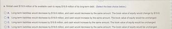 a. Global used $19.8 million of its available cash to repay $19.8 million of its long-term debt. (Select the best choice below.)
O A. Long-term liabilities would decrease by $19.8 million, and cash would decrease by the same amount. The book value of equity would change by $19.8.
B. Long-term liabilities would decrease by $19.8 million, and cash would increase by the same amount. The book value of equity would be unchanged.
C. Long-term liabilities would increase by $19.8 million, and cash would increase by the same amount. The book value of equity would be unchanged.
D. Long-term liabilities would decrease by $19.8 million, and cash would decrease by the same amount. The book value of equity would be unchanged.