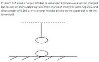 Problem 3. A small, charged pith ball is suspended 6 mm above a second charged
ball resting on an insulated surface. If the charge of the lower ball is +25.0 sC and
it has a mass of 0.385 g, what charge must be placed on the upper ball to lift the
lower ball?
