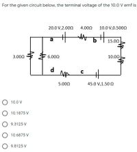 For the given circuit below, the terminal voltage of the 10.0 V emf is
20.0 V,2.000
4.000
10.0 V,0.5000
a
15.00
3.000
6.000
10.00
d
5.000
45.0 V,1.50 0
10.0 V
O 10.1875 V
9.3125 V
10.6875 V
9.8125 V
