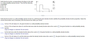 Verify
that the function corresponding to the figure to the right
is a valid probability density function. Then find the following
probabilities:
0.3
a. P(x<5)
b. P(x > 4)
c. P(3<x<7)
0.1-
d. P(5<x<8)
Verify that the function is a valid probability density function by confirming the given density function satisfies the probability density function properties. Select the
correct choice below and, if necessary, fill in the answer box within your choice.
O A. As f(x) > 0 for all values of x, the given function is a valid probability density function.
the given function is a valid probability density
As f(x) < 0 for at least one value of x and the total area under the density function above the x-axis is
O B. function.
(Type an integer or a decimal. Do not round.)
O C.
As the total area under the density function above the x-axis is , the given function is a valid probability density function.
(Type an integer or a decimal. Do not round.)
O D.
As f(x) > 0 for all values of x and the total area under the density function above the x-axis is the given function is a valid probability density function.
(Type an integer or a decimal. Do not round.)
Af(x)
37