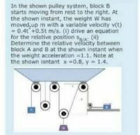 In the shown pulley system, block B
starts moving from rest to the right. At
the shown instant, the weight W has
moved, up m with a variable velocity v(t)
= 0.4t+0.5t m/s. (i) drive an equation
for the relative position sa/A: (i)
Determine the relative velocity between
block A and B at the shown instant when
the weight acceleration =1.1. Note at
the shown isntant x 0.8, y 1.4.
