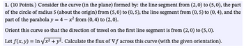 1. (10 Points.) Consider the curve (in the plane) formed by: the line segment from (2, 0) to (5, 0), the part
of the circle of radius 5 (about the origin) from (5,0) to (0, 5), the line segment from (0, 5) to (0,4), and the
part of the parabola y = 4 - x² from (0, 4) to (2, 0).
Orient this curve so that the direction of travel on the first line segment is from (2, 0) to (5,0).
Let f(x, y) = ln √√x² + y². Calculate the flux of Vf across this curve (with the given orientation).