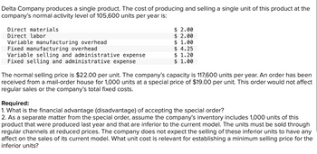 Delta Company produces a single product. The cost of producing and selling a single unit of this product at the
company's normal activity level of 105,600 units per year is:
$ 2.00
$ 2.00
$ 1.00
$ 4.25
$ 1.20
$ 1.00
Direct materials
Direct labor
Variable manufacturing overhead
Fixed manufacturing overhead
Variable selling and administrative expense
Fixed selling and administrative expense
The normal selling price is $22.00 per unit. The company's capacity is 117,600 units per year. An order has been
received from a mail-order house for 1,000 units at a special price of $19.00 per unit. This order would not affect
regular sales or the company's total fixed costs.
Required:
1. What is the financial advantage (disadvantage) of accepting the special order?
2. As a separate matter from the special order, assume the company's inventory includes 1,000 units of this
product that were produced last year and that are inferior to the current model. The units must be sold through
regular channels at reduced prices. The company does not expect the selling of these inferior units to have any
affect on the sales of its current model. What unit cost is relevant for establishing a minimum selling price for the
inferior units?
