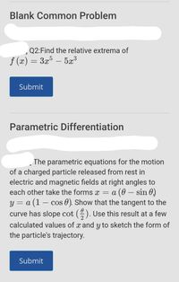 Blank Common Problem
,Q2:Find the relative extrema of
f (x) = 3x5 – 5x³
-
Submit
Parametric Differentiation
The parametric equations for the motion
of a charged particle released from rest in
electric and magnetic fields at right angles to
= a (0 – sin 0)
y = a (1 – cos 0). Show that the tangent to the
curve has slope cot (). Use this result at a few
each other take the forms x
calculated values of x and y to sketch the form of
the particle's trajectory.
Submit
