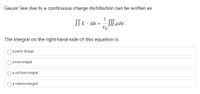 Gauss' law due to a continuous charge distribution can be written as
1
SSE dA
SSS pdv.
E0
The integral on the right-hand-side of this equation is
a point charge.
a line integral.
a surface integral.
a volume integral.
