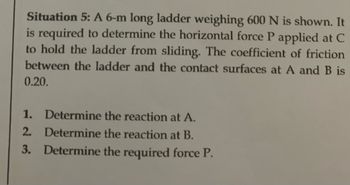 Situation 5: A 6-m long ladder weighing 600 N is shown. It
is required to determine the horizontal force P applied at C
to hold the ladder from sliding. The coefficient of friction
between the ladder and the contact surfaces at A and B is
0.20.
1.
Determine the reaction at A.
2. Determine the reaction at B.
3. Determine the required force P.