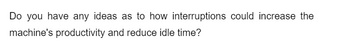 Do you have any ideas as to how interruptions could increase the
machine's productivity and reduce idle time?