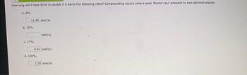 How long will it take $100 to double if it earns the following rates? Compounding occurs once a year. Round your answers to two decimal places.
a. 6%.
11.90 year(s)
b. 10%.
c. 17%..
year(s)
4.41 year(s)
d. 100%.
1.00 year(s)