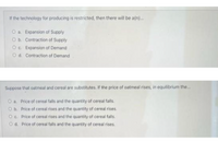 If the technology for producing is restricted, then there will be afn).
Oa Expansion of Supply
Ob. Contraction of Supply
Oc Expansion of Demand
Od. Contraction of Demand
Suppose that outmeal and cereal are substitutes. If the price of oatmeal rises, in equilibrium the.
Oa. Price of cereal fals and the quantity of cereal falls.
Ob. Price of cereal rises and the quantity of cereal rises.
O. Price of cereal rises and the quantity of cereal falls.
Od. Price of cereal falls and the quantity of cereal rises.
