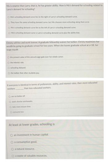 Mo is smarter than Larry; that is, he has greater ability. How is Mo's demand for schooling related to
Larry's demand for schooling?
O Mo's schooling demand curve lies to the right of Larry's schooling demand curve.
O They have the same schooling demand curve, but Mo chooses more schooling along that curve.
O Mo's schooling demand curve lies to the left of Larry's schooling demand curve.
Mo's schooling demand curve is Larry's schooling demand curve plus the ability bias.
Christy will live and work forever, A graduate fellowship waives her tuition. Christy maximizes her
wealth by going to graduate school for two years. When she leaves graduate school at s-18, her
wage equals
the present value of the annual wage gain over her whole career.
O the interest rate.
O schooling demand
O the tuition that other students pay.
If everyone is identical in terms of preferences, ability, and interest rates, then more-educated
workers than less-educated workers.
are no better off
O work shorter workweeks
O take more leisure time
consume less
At least at lower grades, schooling is
O an investment in human capital.
a consumption good.
O a natural resource.
a waste of valuable resources.
